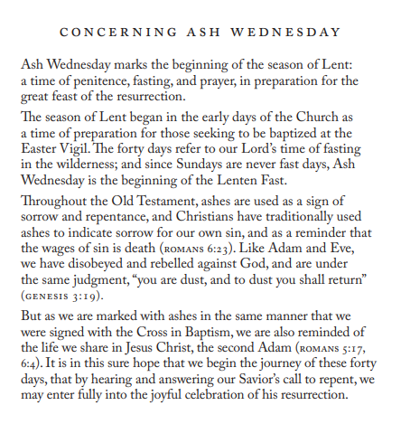 CONCERNING ASH WEDNESDAY 
Ash Wednesday marks the beginning of the season ofLent: 
a time of penitence, fasting, and prayer, in preparation for the 
great feast of the resurrection. 
"Ihe season of Lent began in the early days of the Church as 
a time of preparation for those seeking to be baptized at the 
Easter Vigil. forty days refer to our Lord's time of fasting 
in the wilderness; and since Sundays are never fast days, Ash 
Wednesday is the beginning of the Lenten Fast. 
"Ihroughout the Old Testament, ashes are used as a sign of 
sorrow and repentance, and Christians have traditionally used 
ashes to indicate sorrow for our own sin, and as a reminder that 
the wages Of sin is death (ROMANS 6:23). Like Adam and Eve, 
we have disobeyed and rebelled against God, and are under 
the same judgment, "you are dust, and to dust you shall return" 
(GENESIS 3:19). 
But as we are marked with ashes in the same manner that we 
were signed with the Cross in Baptism, we are also reminded of 
the life we share in Jesus Christ, the second Adam (ROMANS 5 : 17, 
6:4). It is in this sure hope that we begin the journey of these forty 
days, that by hearing and answering our Savior's call to repent, we 
may enter fully into the joyful celebration of his resurrection. 