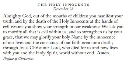 THE HOLY INNOCENTS 
Almighty God, out of the mouths of children you manifest your 
truth, and by the death of the Holy Innocents at the hands of 
evil tyrants you show your strength in our weakness: We ask you 
to mortify all that is evil within us, and so strengthen us by your 
grace, that we may glorify your holy Name by the innocence 
of our lives and the constancy of our faith even unto death; 
through Jesus Christ our Lord, who died for us and now lives 
with you and the Holy Spirit, world without end. Amen. 